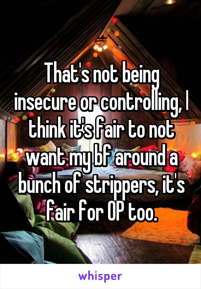 That's not being insecure or controlling, I think it's fair to not want my bf around a bunch of strippers, it's fair for OP too.