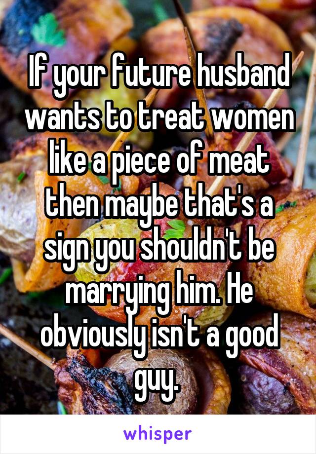 If your future husband wants to treat women like a piece of meat then maybe that's a sign you shouldn't be marrying him. He obviously isn't a good guy. 