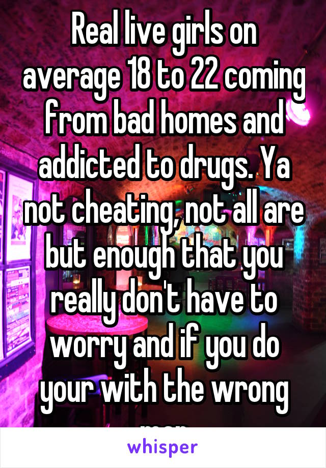 Real live girls on average 18 to 22 coming from bad homes and addicted to drugs. Ya not cheating, not all are but enough that you really don't have to worry and if you do your with the wrong man