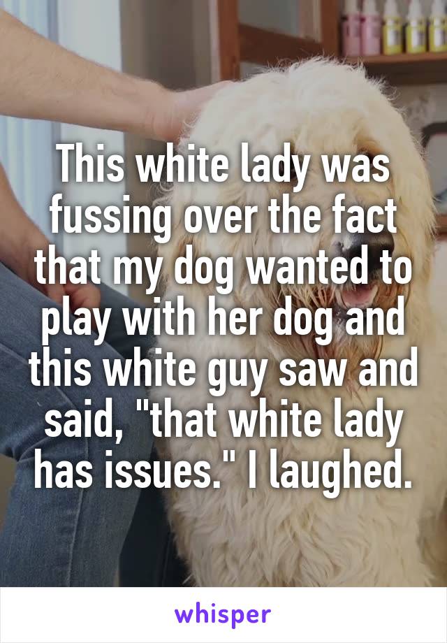 This white lady was fussing over the fact that my dog wanted to play with her dog and this white guy saw and said, "that white lady has issues." I laughed.