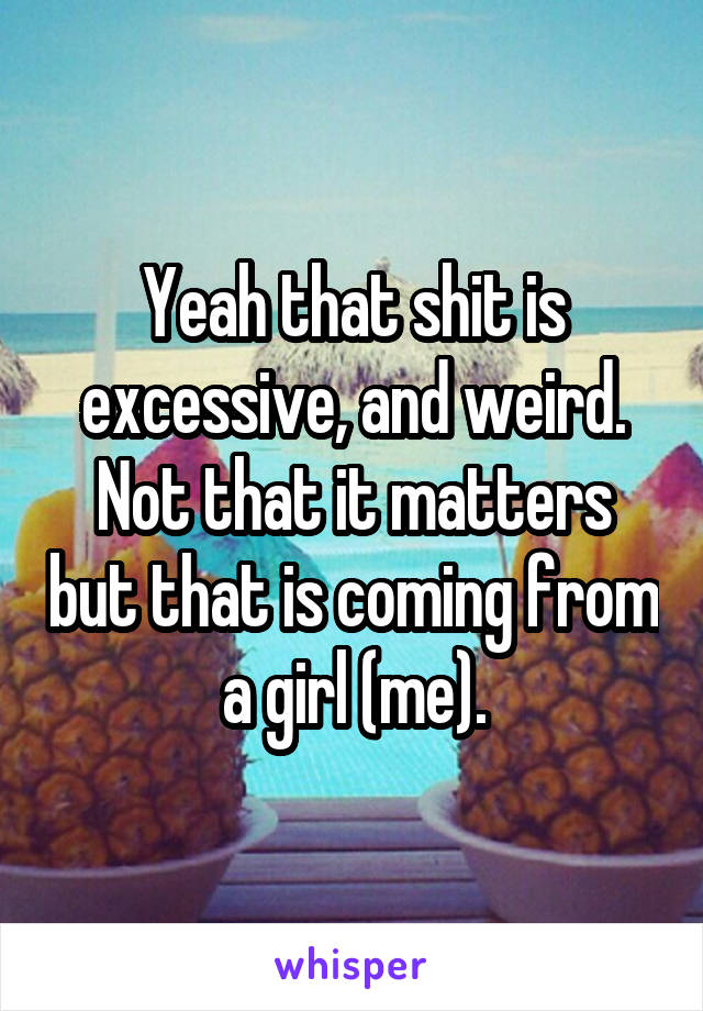 Yeah that shit is excessive, and weird. Not that it matters but that is coming from a girl (me).