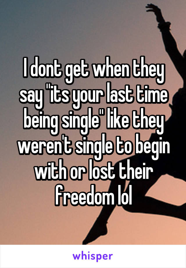 I dont get when they say "its your last time being single" like they weren't single to begin with or lost their freedom lol