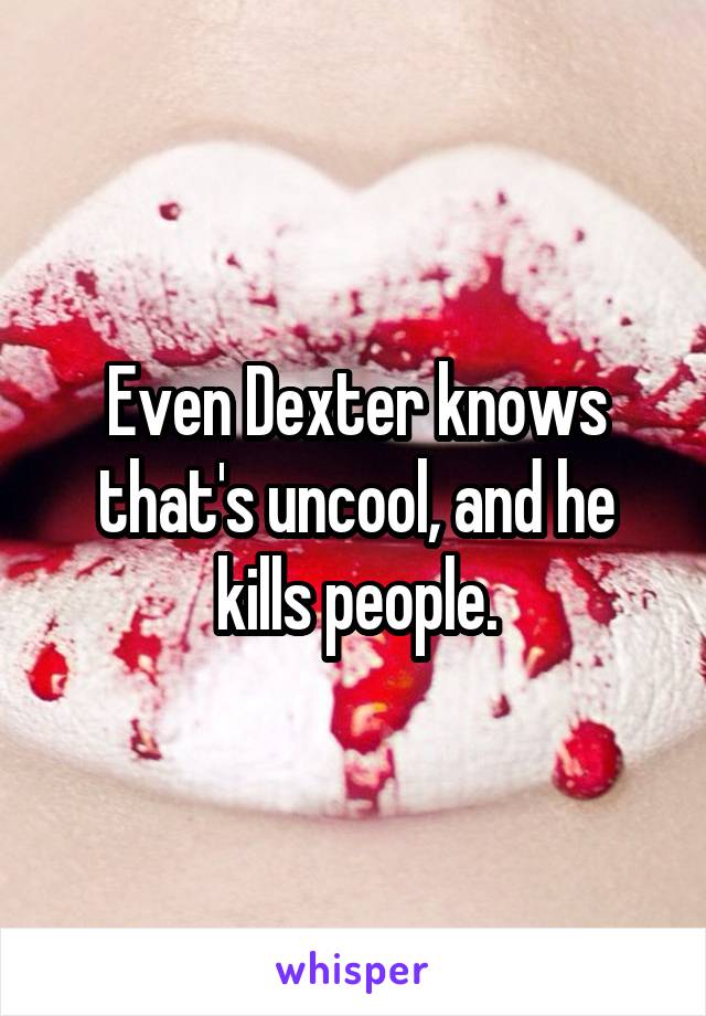 Even Dexter knows that's uncool, and he kills people.