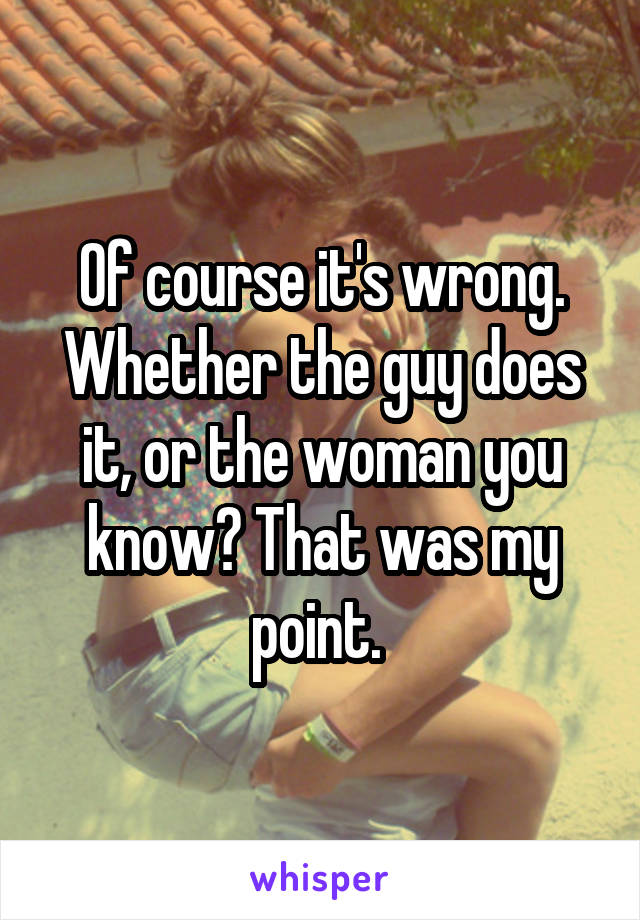 Of course it's wrong. Whether the guy does it, or the woman you know? That was my point. 