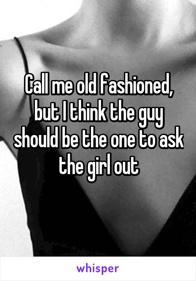 Call me old fashioned, but I think the guy should be the one to ask the girl out
