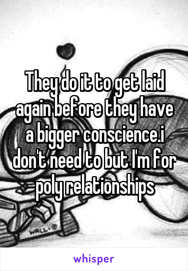 They do it to get laid again before they have a bigger conscience.i don't need to but I'm for poly relationships