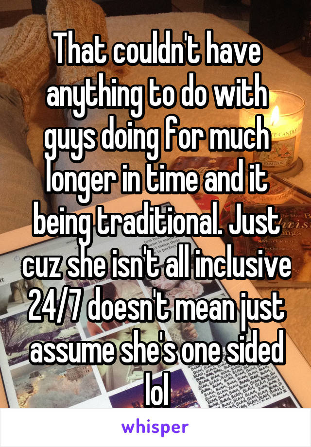 That couldn't have anything to do with guys doing for much longer in time and it being traditional. Just cuz she isn't all inclusive 24/7 doesn't mean just assume she's one sided lol