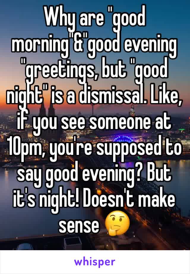Why are "good morning"&"good evening  "greetings, but "good night" is a dismissal. Like, if you see someone at 10pm, you're supposed to say good evening? But it's night! Doesn't make sense 🤔