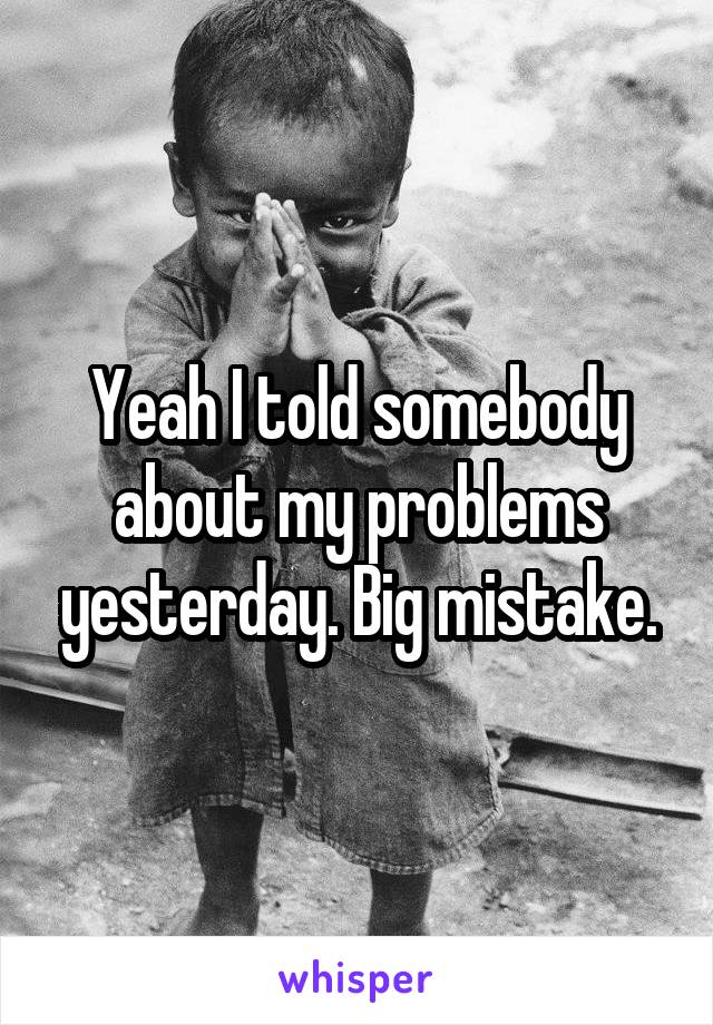 Yeah I told somebody about my problems yesterday. Big mistake.