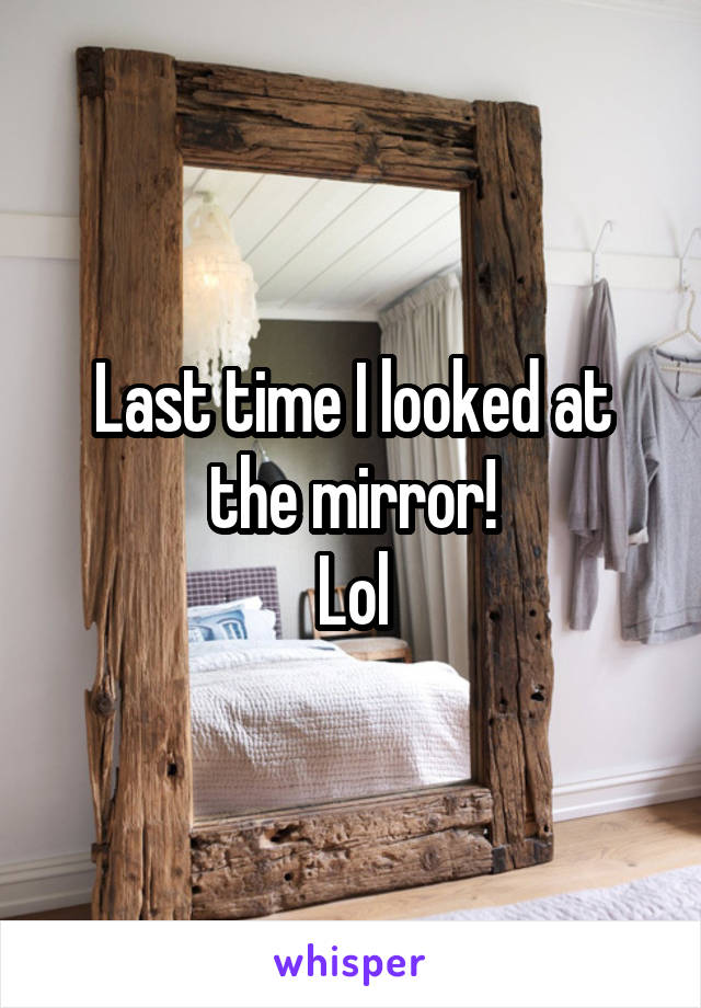 Last time I looked at the mirror!
Lol