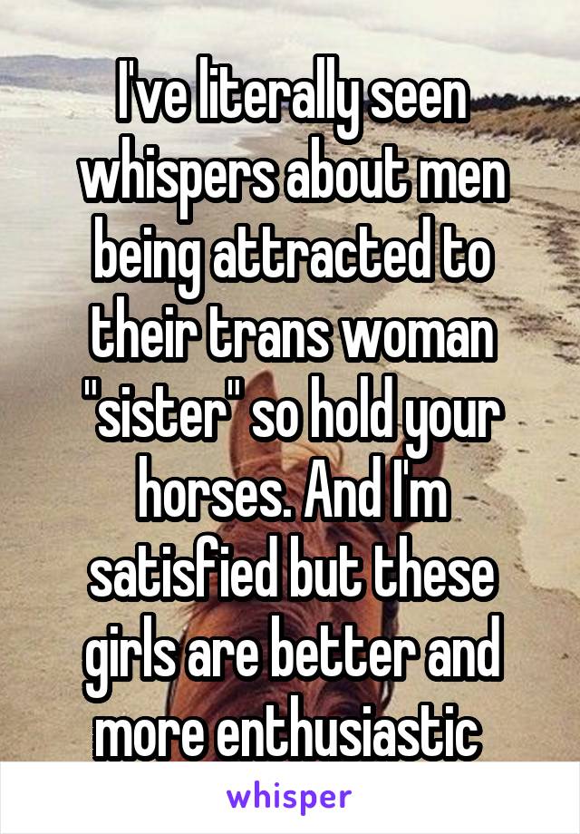 I've literally seen whispers about men being attracted to their trans woman "sister" so hold your horses. And I'm satisfied but these girls are better and more enthusiastic 