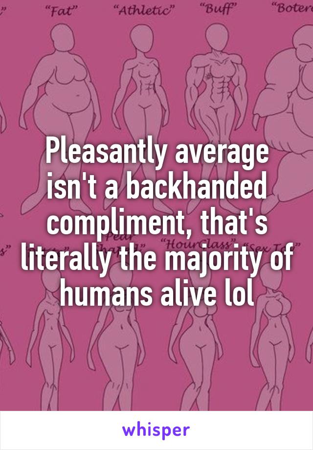 Pleasantly average isn't a backhanded compliment, that's literally the majority of humans alive lol