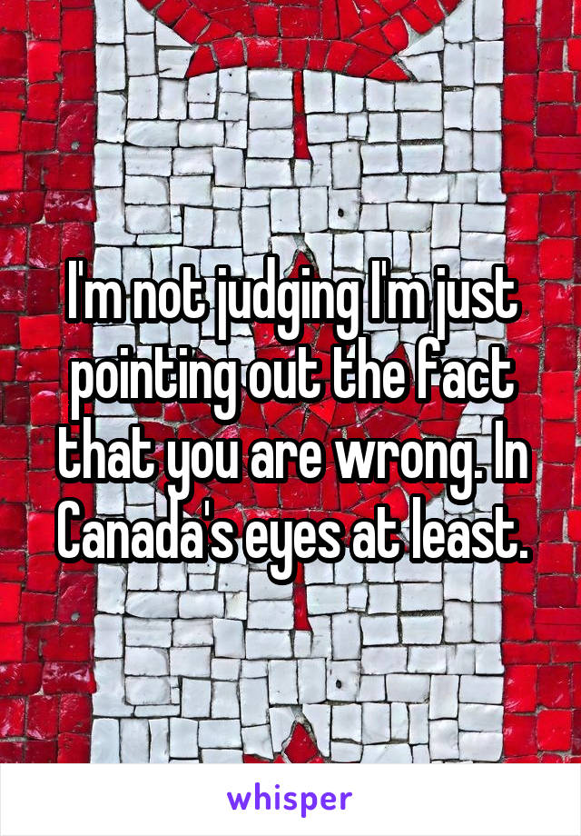 I'm not judging I'm just pointing out the fact that you are wrong. In Canada's eyes at least.