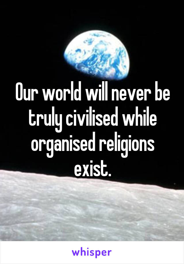 Our world will never be truly civilised while organised religions exist.