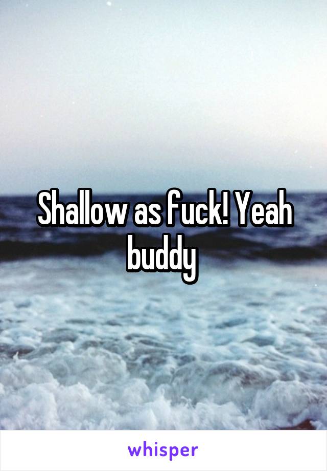 Shallow as fuck! Yeah buddy 