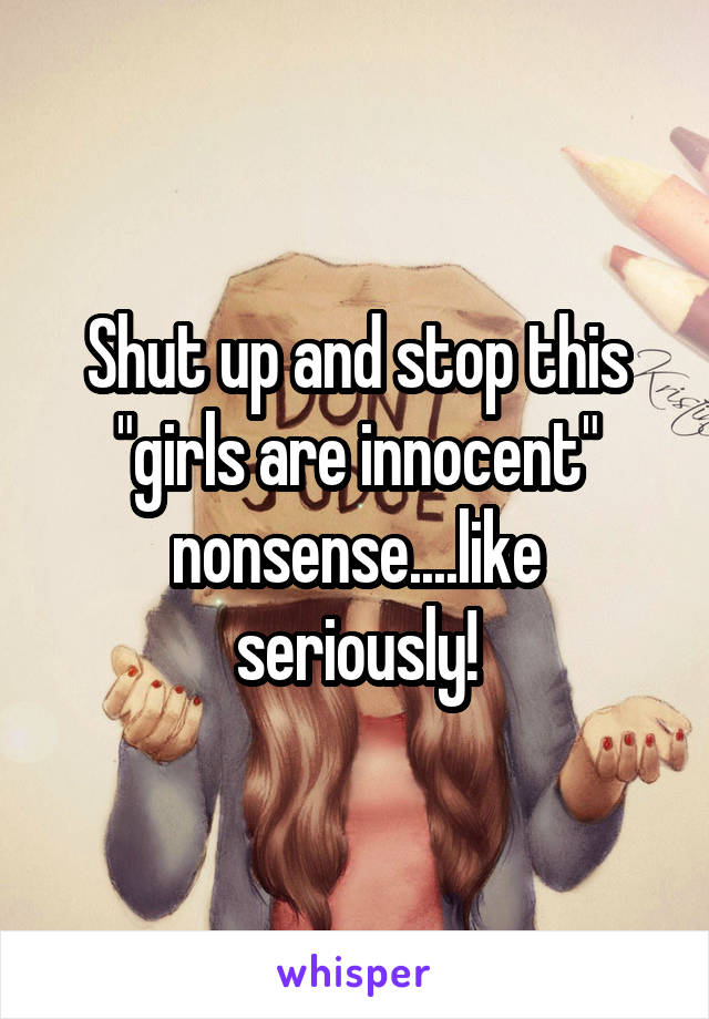 Shut up and stop this "girls are innocent" nonsense....like seriously!