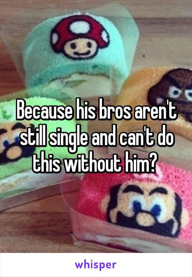 Because his bros aren't still single and can't do this without him? 