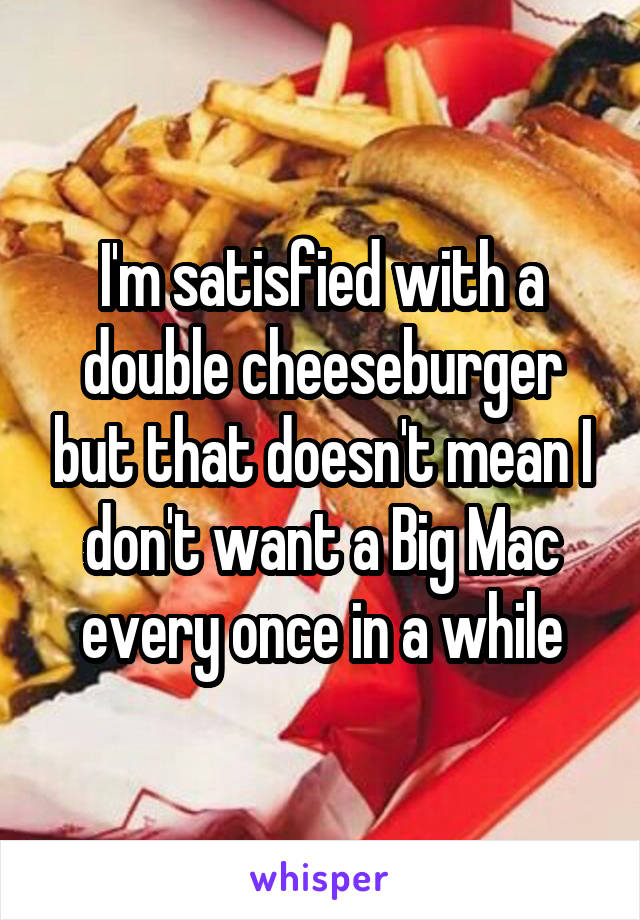 I'm satisfied with a double cheeseburger but that doesn't mean I don't want a Big Mac every once in a while