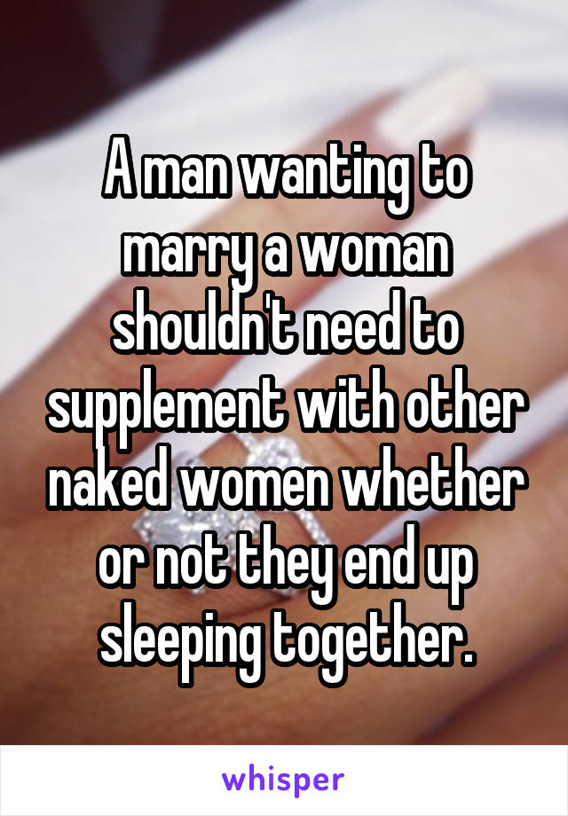 A man wanting to marry a woman shouldn't need to supplement with other naked women whether or not they end up sleeping together.