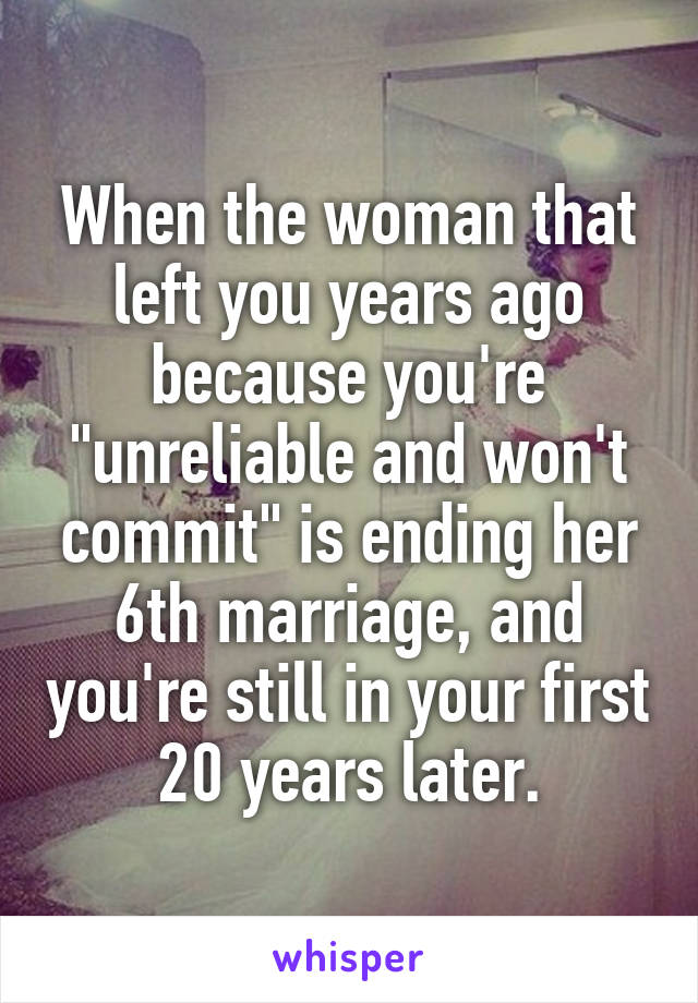 When the woman that left you years ago because you're "unreliable and won't commit" is ending her 6th marriage, and you're still in your first 20 years later.