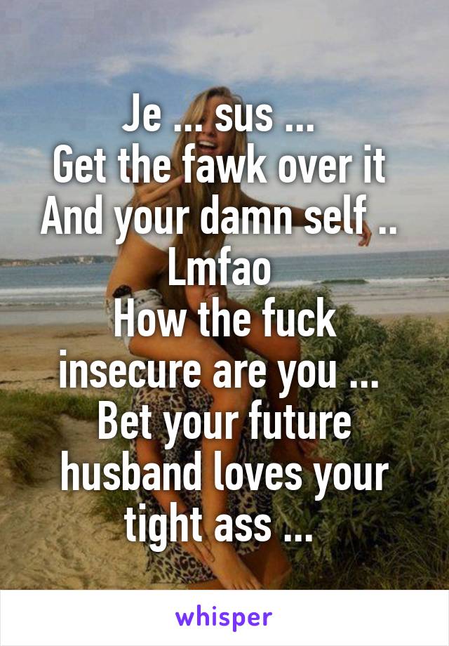 Je ... sus ... 
Get the fawk over it 
And your damn self .. 
Lmfao 
How the fuck insecure are you ... 
Bet your future husband loves your tight ass ... 