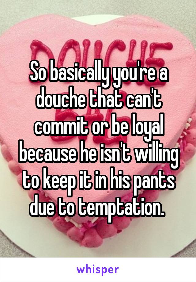 So basically you're a douche that can't commit or be loyal because he isn't willing to keep it in his pants due to temptation. 