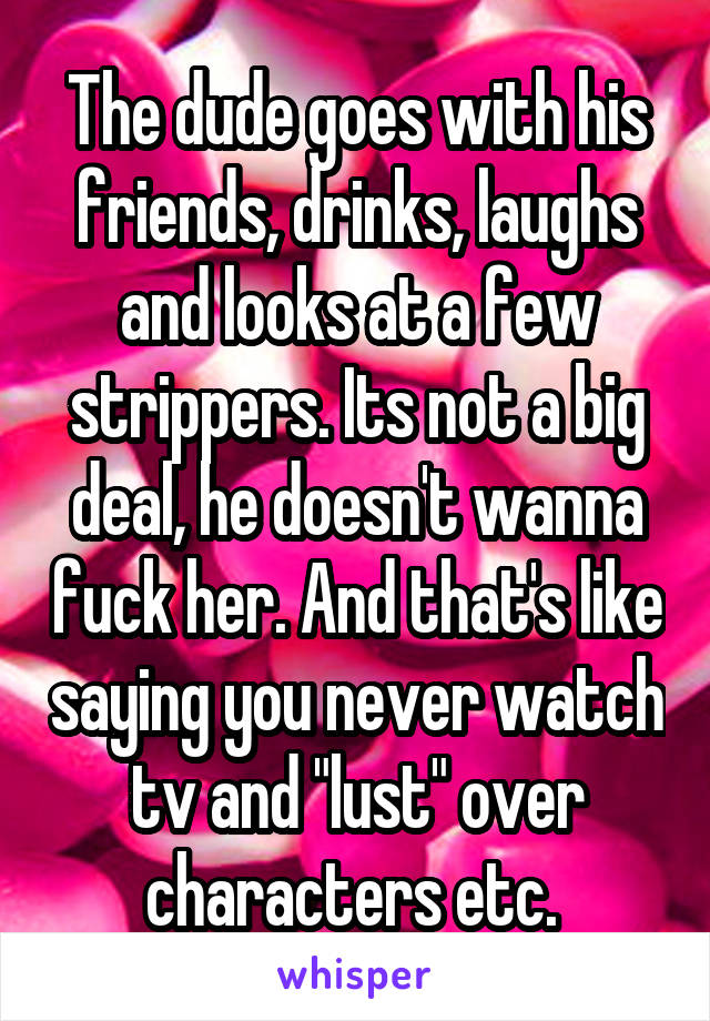 The dude goes with his friends, drinks, laughs and looks at a few strippers. Its not a big deal, he doesn't wanna fuck her. And that's like saying you never watch tv and "lust" over characters etc. 