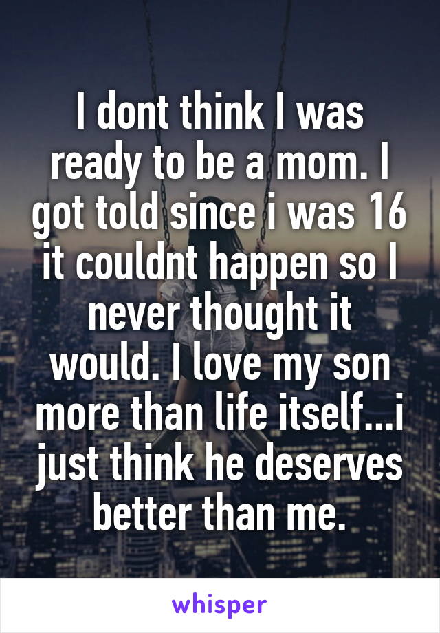 I dont think I was ready to be a mom. I got told since i was 16 it couldnt happen so I never thought it would. I love my son more than life itself...i just think he deserves better than me.