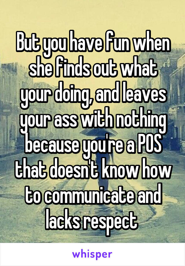 But you have fun when she finds out what your doing, and leaves your ass with nothing because you're a POS that doesn't know how to communicate and lacks respect 