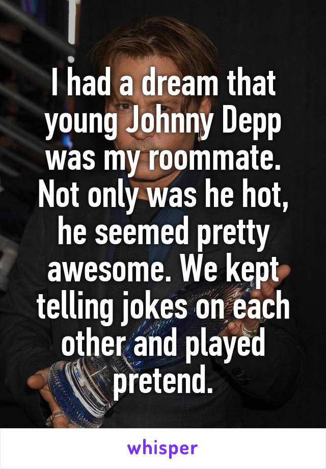 I had a dream that young Johnny Depp was my roommate. Not only was he hot, he seemed pretty awesome. We kept telling jokes on each other and played pretend.