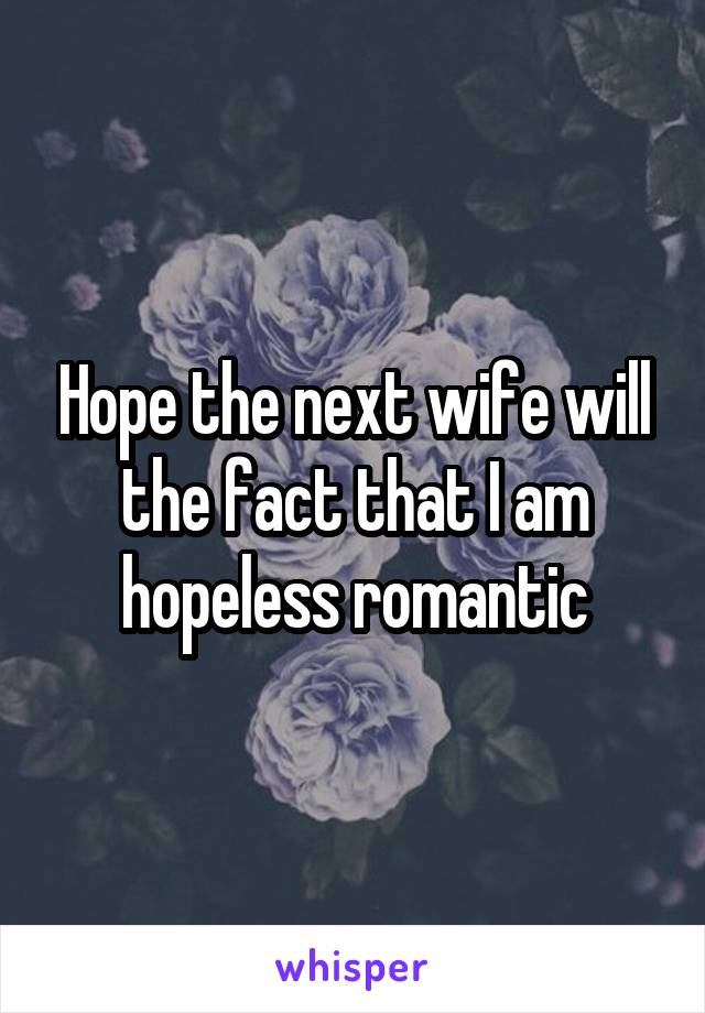 Hope the next wife will the fact that I am hopeless romantic