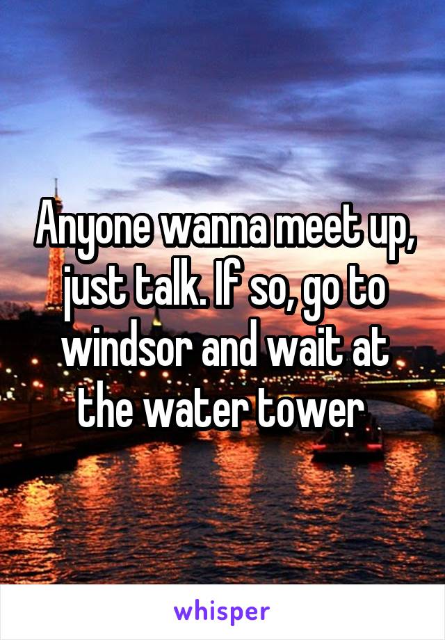 Anyone wanna meet up, just talk. If so, go to windsor and wait at the water tower 