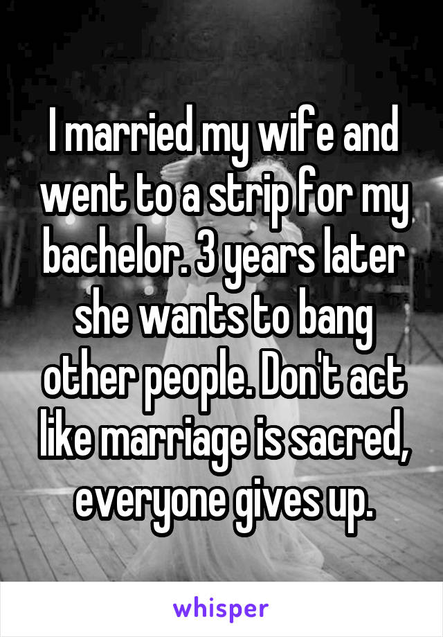 I married my wife and went to a strip for my bachelor. 3 years later she wants to bang other people. Don't act like marriage is sacred, everyone gives up.