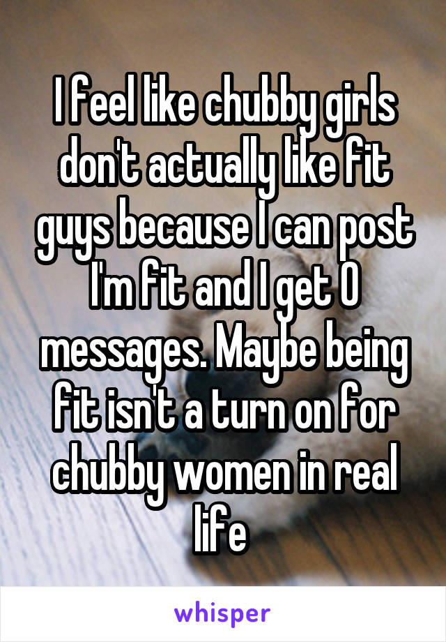 I feel like chubby girls don't actually like fit guys because I can post I'm fit and I get 0 messages. Maybe being fit isn't a turn on for chubby women in real life 
