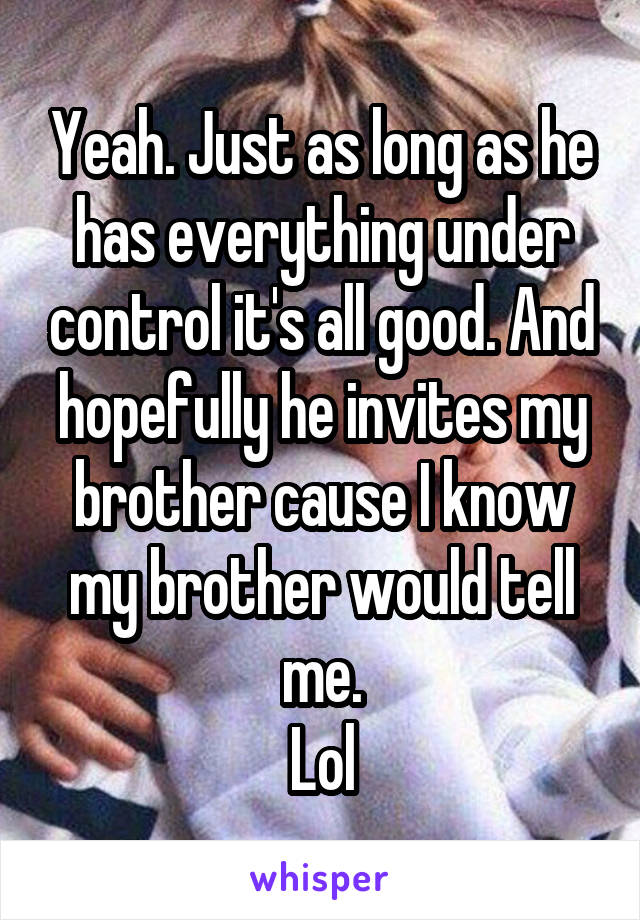 Yeah. Just as long as he has everything under control it's all good. And hopefully he invites my brother cause I know my brother would tell me.
Lol