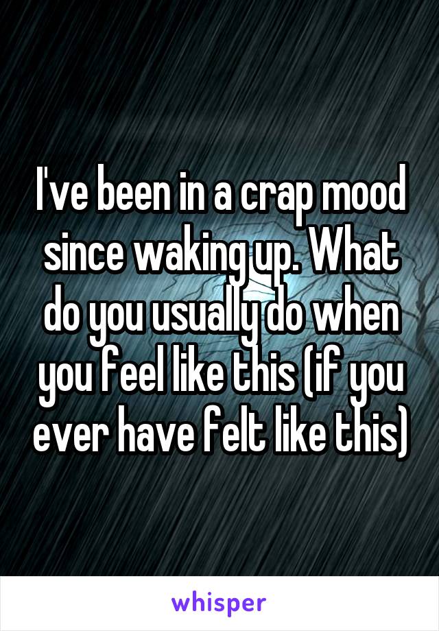 I've been in a crap mood since waking up. What do you usually do when you feel like this (if you ever have felt like this)