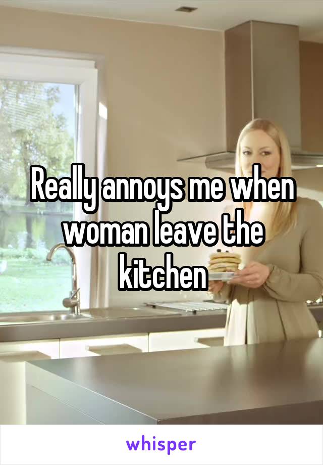 Really annoys me when woman leave the kitchen