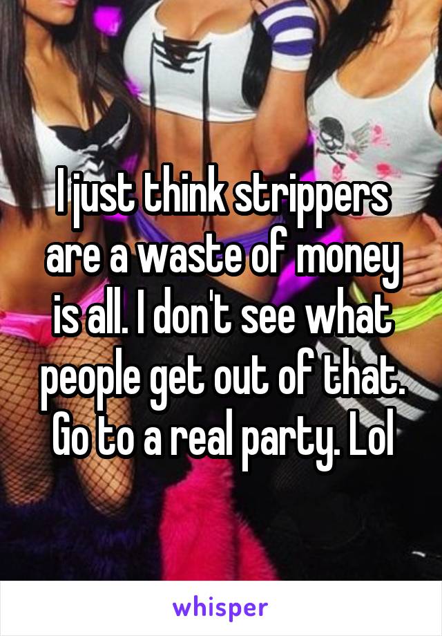 I just think strippers are a waste of money is all. I don't see what people get out of that. Go to a real party. Lol