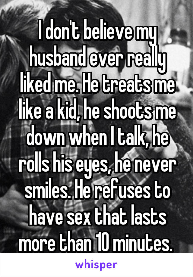 I don't believe my husband ever really liked me. He treats me like a kid, he shoots me down when I talk, he rolls his eyes, he never smiles. He refuses to have sex that lasts more than 10 minutes. 
