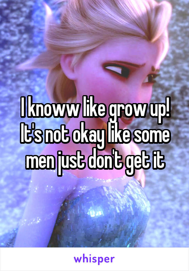 I knoww like grow up! It's not okay like some men just don't get it