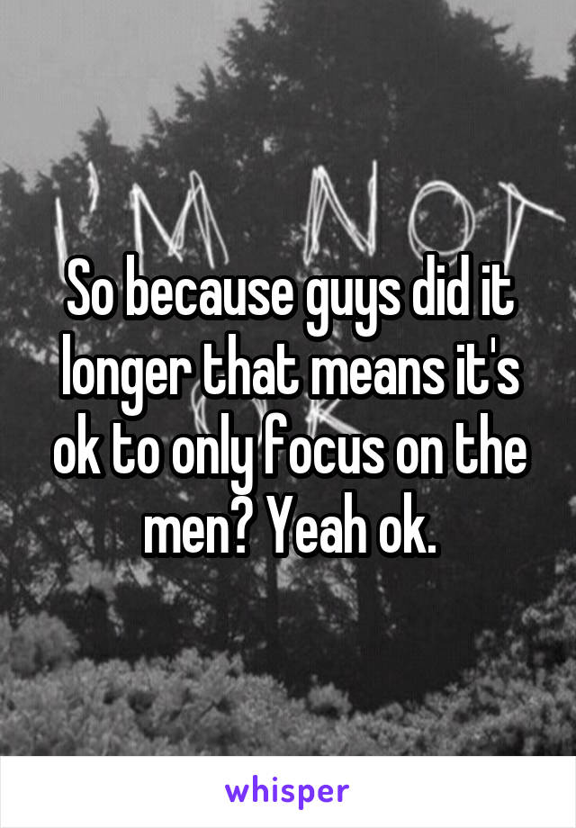 So because guys did it longer that means it's ok to only focus on the men? Yeah ok.