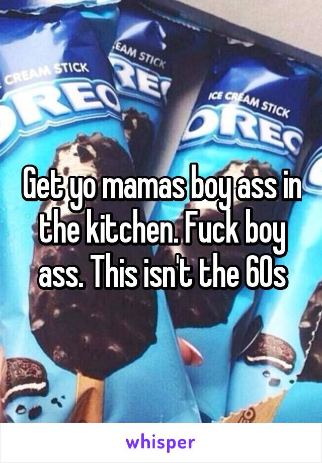 Get yo mamas boy ass in the kitchen. Fuck boy ass. This isn't the 60s