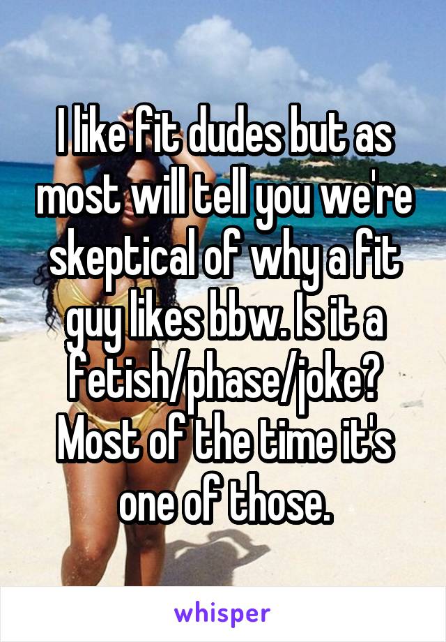 I like fit dudes but as most will tell you we're skeptical of why a fit guy likes bbw. Is it a fetish/phase/joke? Most of the time it's one of those.