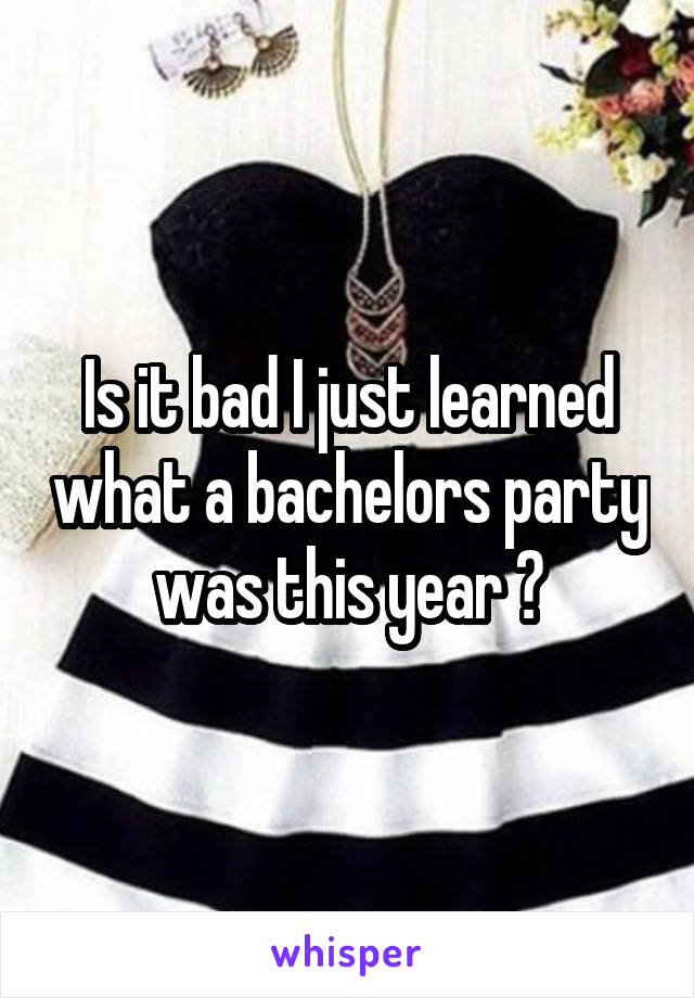 Is it bad I just learned what a bachelors party was this year ?