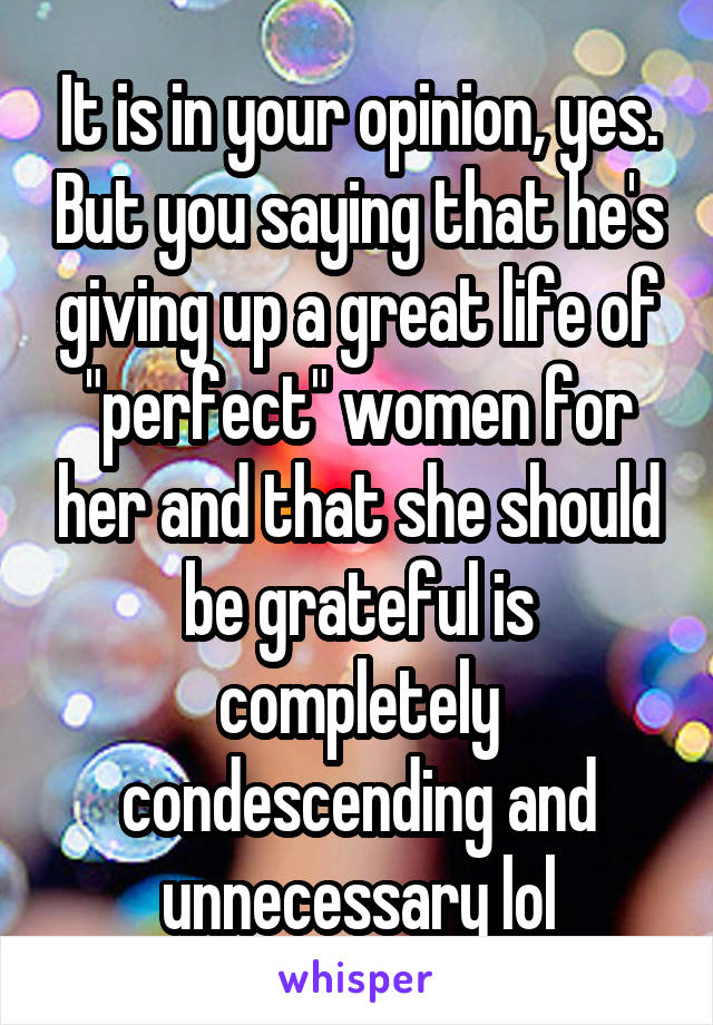 It is in your opinion, yes. But you saying that he's giving up a great life of "perfect" women for her and that she should be grateful is completely condescending and unnecessary lol