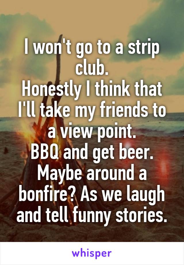 I won't go to a strip club.
Honestly I think that I'll take my friends to a view point.
BBQ and get beer. Maybe around a bonfire? As we laugh and tell funny stories.