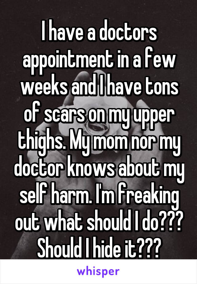 I have a doctors appointment in a few weeks and I have tons of scars on my upper thighs. My mom nor my doctor knows about my self harm. I'm freaking out what should I do??? Should I hide it???
