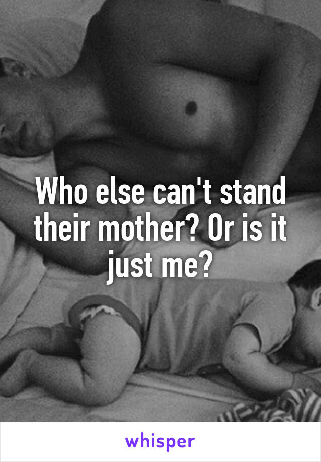 Who else can't stand their mother? Or is it just me?