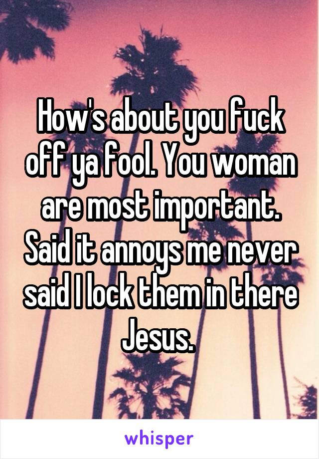 How's about you fuck off ya fool. You woman are most important. Said it annoys me never said I lock them in there Jesus. 