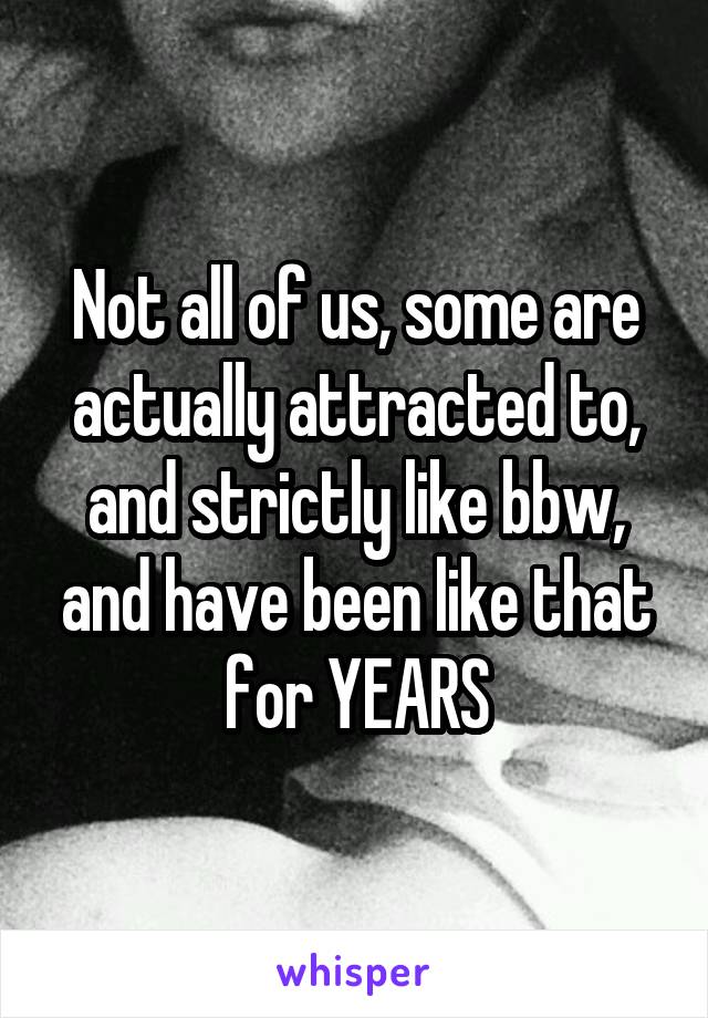 Not all of us, some are actually attracted to, and strictly like bbw, and have been like that for YEARS